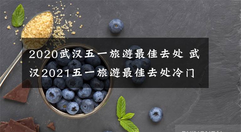 2020武汉五一旅游最佳去处 武汉2021五一旅游最佳去处冷门文章配图