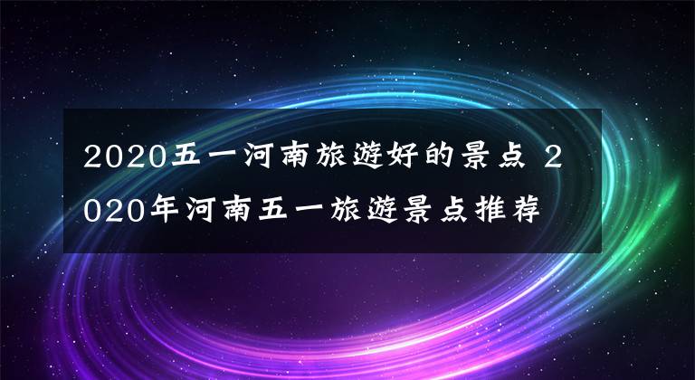 2020五一河南旅游好的景点 2020年河南五一旅游景点推荐文章配图