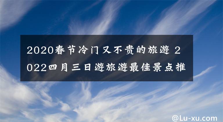 2020春节冷门又不贵的旅游 2022四月三日游旅游最佳景点推荐