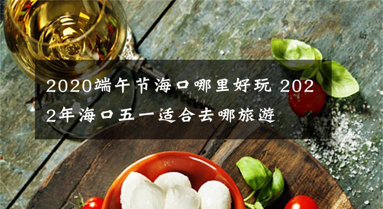 2020端午节海口哪里好玩 2022年海口五一适合去哪旅游文章配图