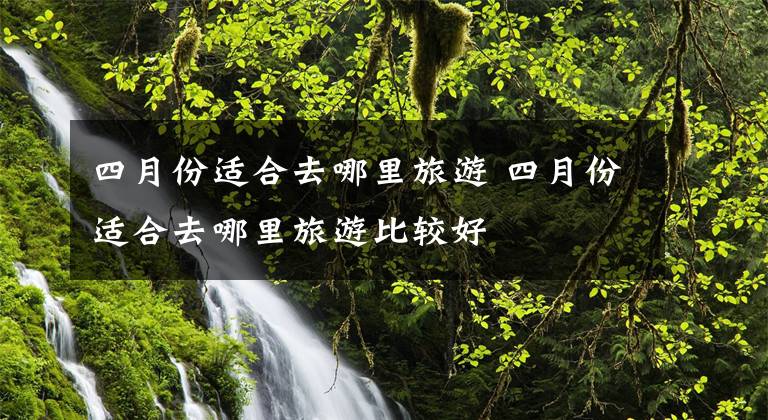 四月份适合去哪里旅游 四月份适合去哪里旅游比较好文章配图