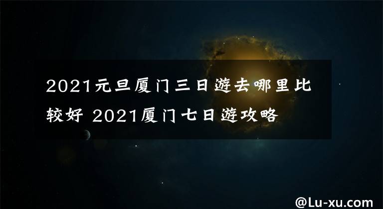 2021元旦厦门三日游去哪里比较好 2021厦门七日游攻略