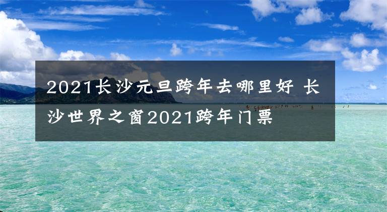 2021长沙元旦跨年去哪里好 长沙世界之窗2021跨年门票