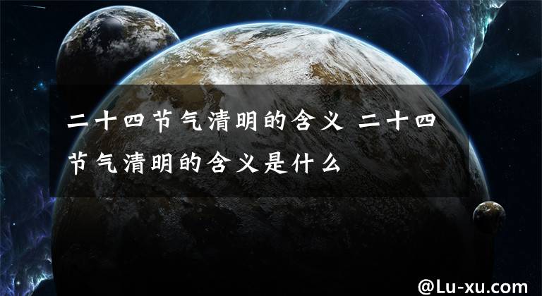 二十四节气清明的含义 二十四节气清明的含义是什么文章配图