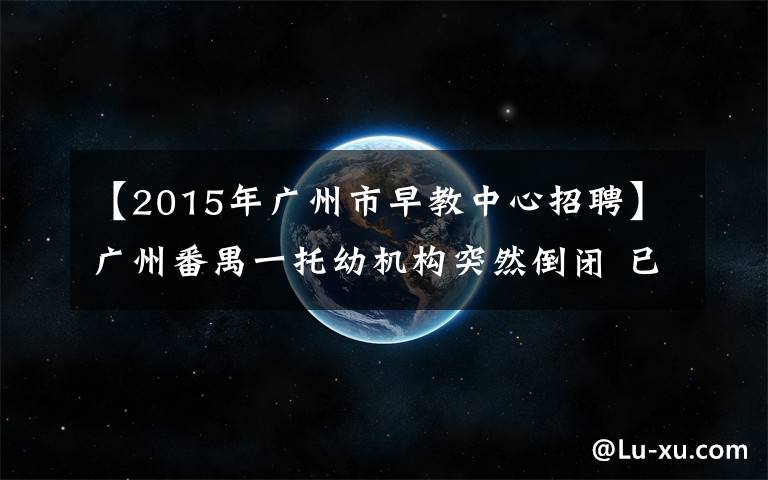 【2015年广州市早教中心招聘】广州番禺一托幼机构突然倒闭 已交学费怎么办