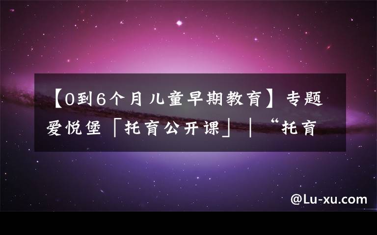 【0到6个月儿童早期教育】专题爱悦堡「托育公开课」｜“托育”在0-3岁成长阶段中究竟有多重要