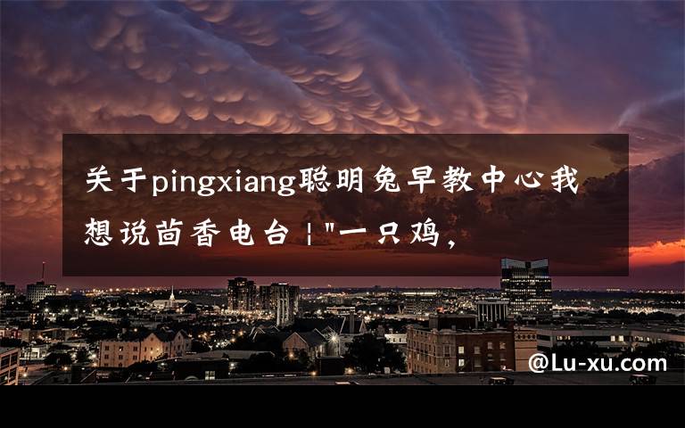 关于pingxiang聪明兔早教中心我想说茴香电台 | "一只鸡，二会飞？"伴你长大的方言童谣，还记得多少？