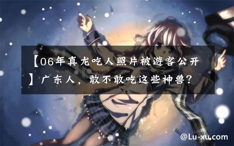【06年真龙吃人照片被游客公开】广东人，敢不敢吃这些神兽？文章配图