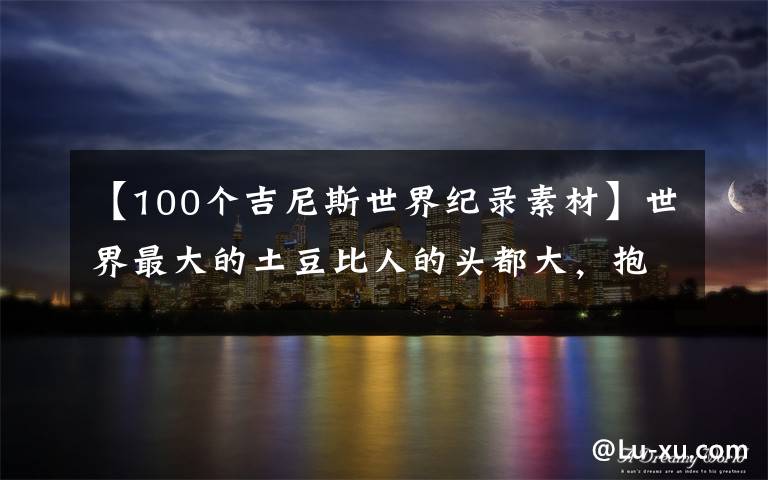 【100个吉尼斯世界纪录素材】世界最大的土豆比人的头都大，抱在怀里像是在抱一只狗文章配图