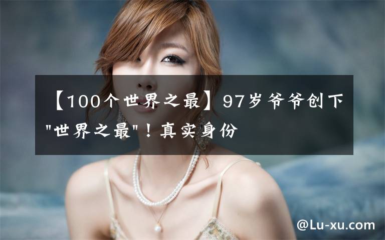 【100个世界之最】97岁爷爷创下"世界之最"！真实身份曝光，他可不简单……文章配图