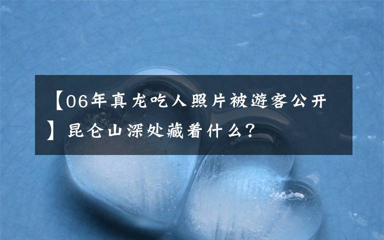 【06年真龙吃人照片被游客公开】昆仑山深处藏着什么？文章配图