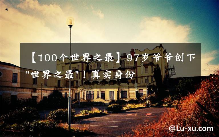 【100个世界之最】97岁爷爷创下"世界之最"！真实身份曝光，他可不简单……文章配图