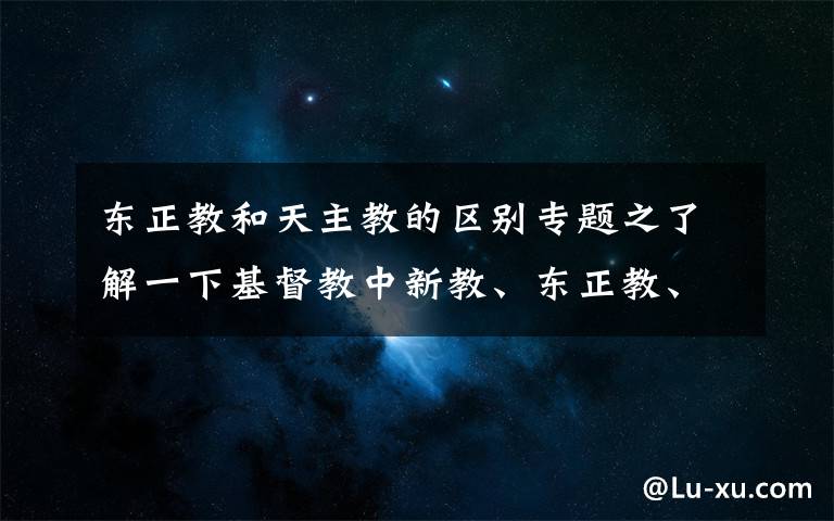 东正教和天主教的区别专题之了解一下基督教中新教、东正教、天主教三大教派是什么意思。文章配图