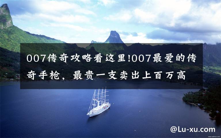 007传奇攻略看这里!007最爱的传奇手枪，最贵一支卖出上百万高价，我国还曾仿制文章配图