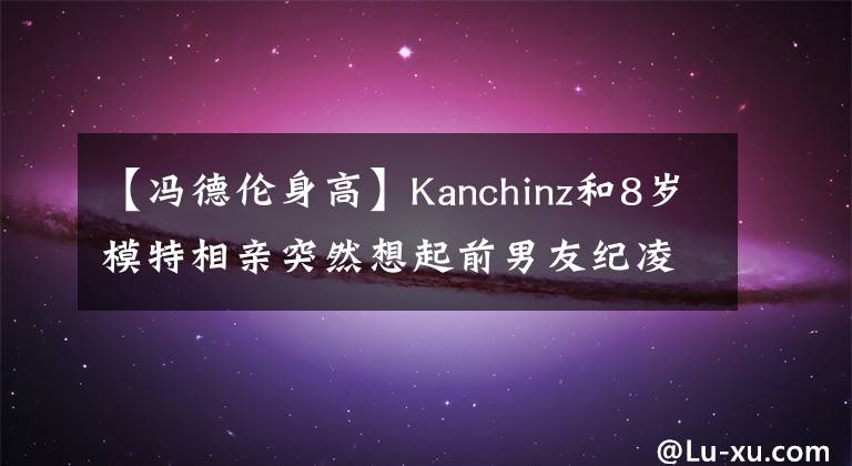 【冯德伦身高】Kanchinz和8岁模特相亲突然想起前男友纪凌珍，互相炫耀，像冯德伦一样。