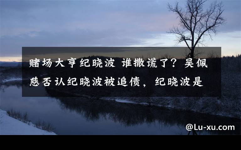 赌场大亨纪晓波 谁撒谎了？吴佩慈否认纪晓波被追债，纪晓波是赌场大亨文章配图