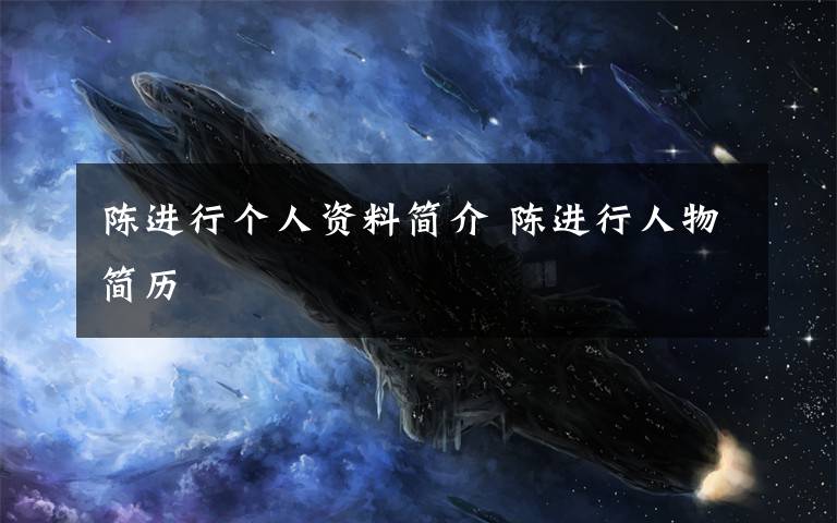陈进行个人资料简介 陈进行人物简历文章配图