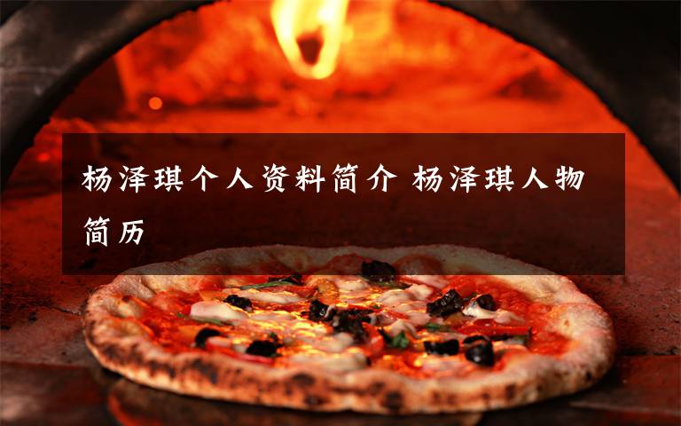 杨泽琪个人资料简介 杨泽琪人物简历文章配图