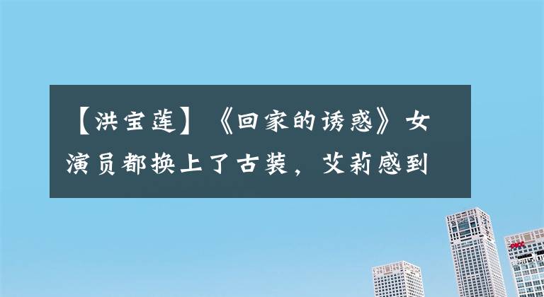 【洪宝莲】《回家的诱惑》女演员都换上了古装，艾莉感到古典感，宣传联反差很大。