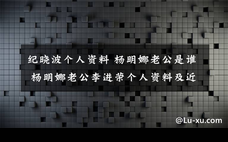 纪晓波个人资料 杨明娜老公是谁 杨明娜老公李进荣个人资料及近况和图片文章配图