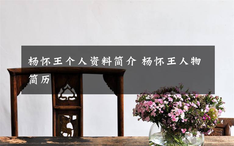杨怀王个人资料简介 杨怀王人物简历文章配图