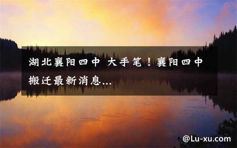 湖北襄阳四中 大手笔！襄阳四中搬迁最新消息...文章配图