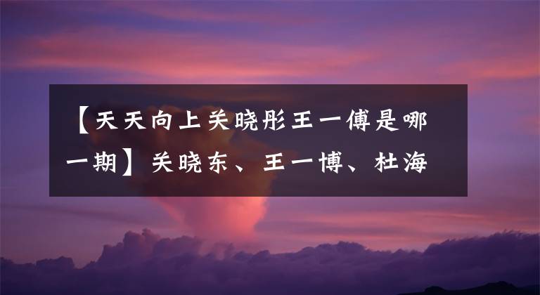 【天天向上关晓彤王一傅是哪一期】关晓东、王一博、杜海涛、迪丽热巴本周末已经被舞蹈打败