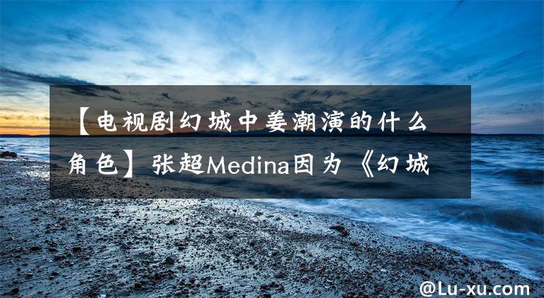 【电视剧幻城中姜潮演的什么角色】张超Medina因为《幻城》生丁准备结婚吗？事实上，他俩已经好了