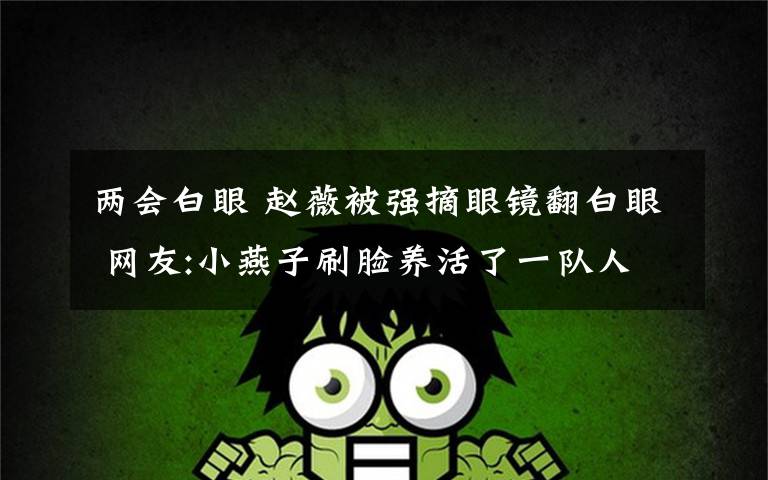 两会白眼 赵薇被强摘眼镜翻白眼 网友:小燕子刷脸养活了一队人文章配图