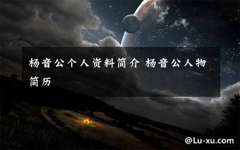 杨音公个人资料简介 杨音公人物简历文章配图