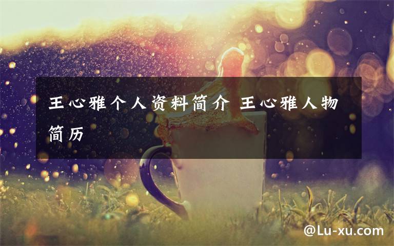 王心雅个人资料简介 王心雅人物简历文章配图