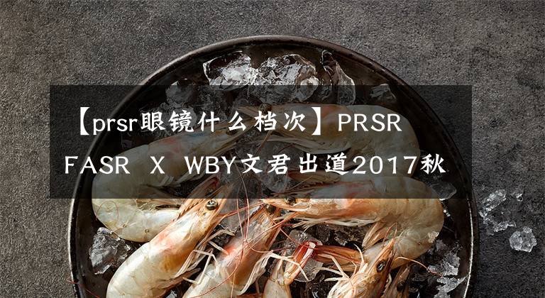 【prsr眼镜什么档次】PRSR  FASR  X  WBY文君出道2017秋冬上海时装周，15周年首场演出！
