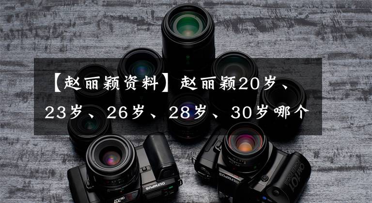 【赵丽颖资料】赵丽颖20岁、23岁、26岁、28岁、30岁哪个让你吃惊？