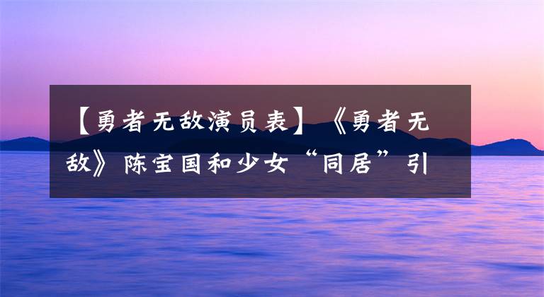 【勇者无敌演员表】《勇者无敌》陈宝国和少女“同居”引起争议，有些人感到幸福和担忧。