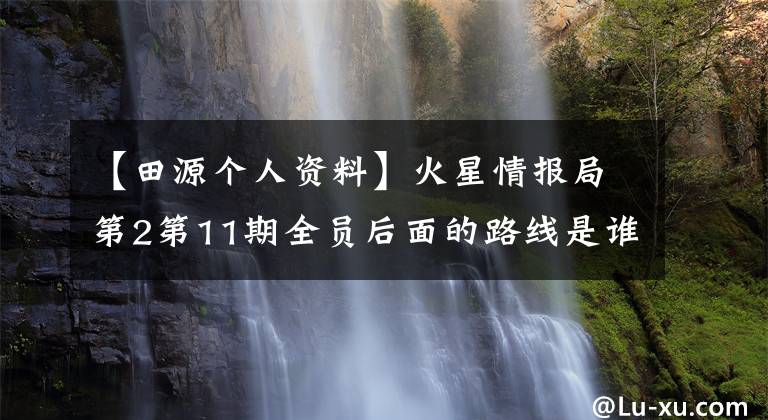 【田源个人资料】火星情报局第2第11期全员后面的路线是谁？洪冰瑶简介微博背景文章配图