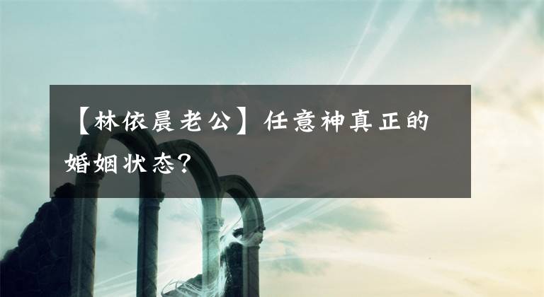 【林依晨老公】任意神真正的婚姻状态？文章配图
