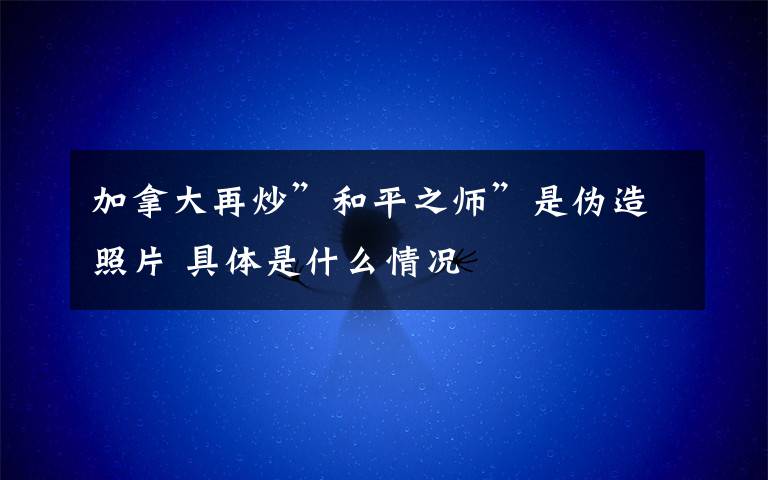 加拿大再炒”和平之师”是伪造照片 具体是什么情况