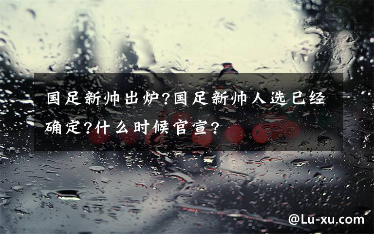 国足新帅出炉?国足新帅人选已经确定?什么时候官宣?