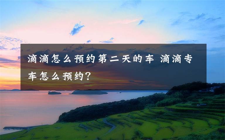 滴滴怎么预约第二天的车 滴滴专车怎么预约？