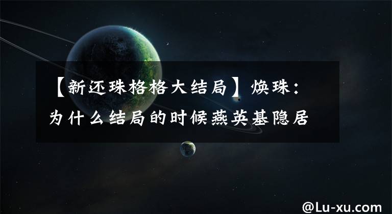 【新还珠格格大结局】焕珠：为什么结局的时候燕英基隐居了，但贾柏强决定回北京。