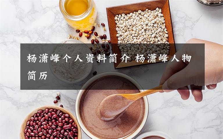 杨潇峰个人资料简介 杨潇峰人物简历文章配图