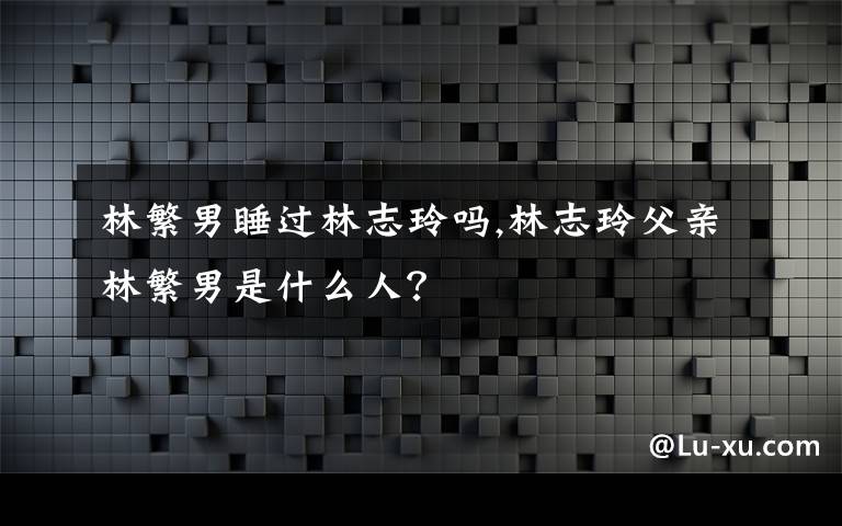 林繁男睡过林志玲吗,林志玲父亲林繁男是什么人？