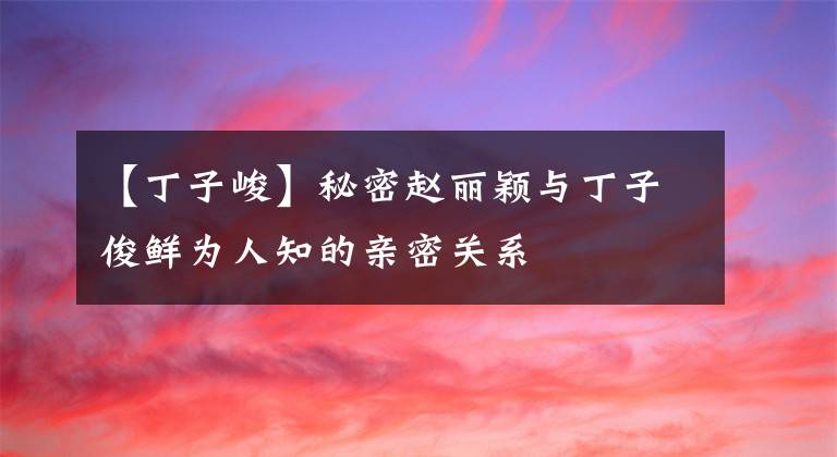 【丁子峻】秘密赵丽颖与丁子俊鲜为人知的亲密关系