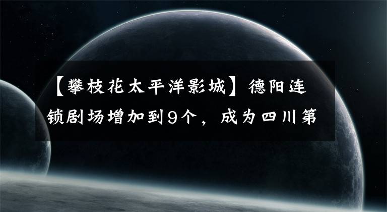 【攀枝花太平洋影城】德阳连锁剧场增加到9个，成为四川第四个有IMAX电影院的城市