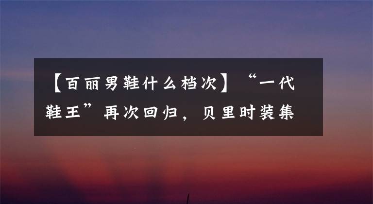 【百丽男鞋什么档次】“一代鞋王”再次回归，贝里时装集团在香港上市！高氏是控股股东之一。