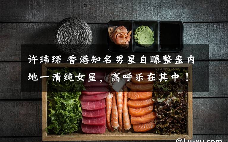 许玮琛 香港知名男星自曝整蛊内地一清纯女星，高呼乐在其中！文章配图