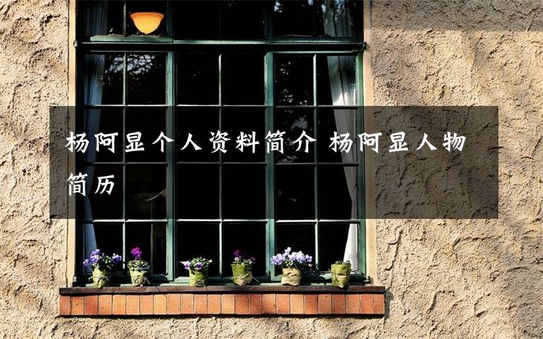 杨阿显个人资料简介 杨阿显人物简历文章配图