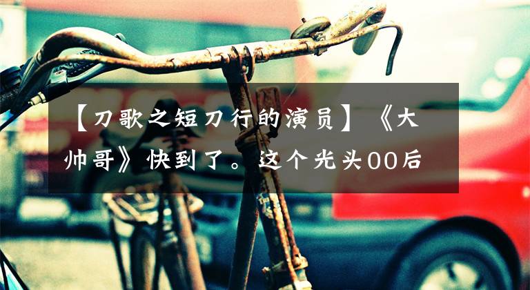 【刀歌之短刀行的演员】《大帅哥》快到了。这个光头00后好像不知道。80后都成为回忆