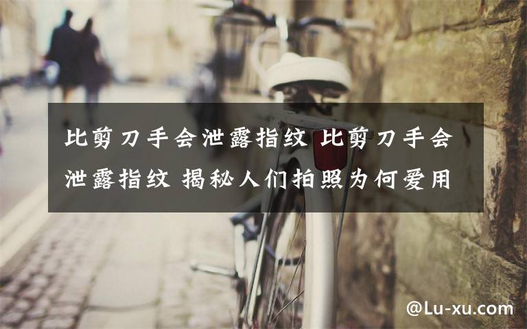 比剪刀手会泄露指纹 比剪刀手会泄露指纹 揭秘人们拍照为何爱用“剪刀手”造型文章配图
