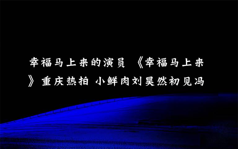 幸福马上来的演员 《幸福马上来》重庆热拍 小鲜肉刘昊然初见冯巩“有点怕”